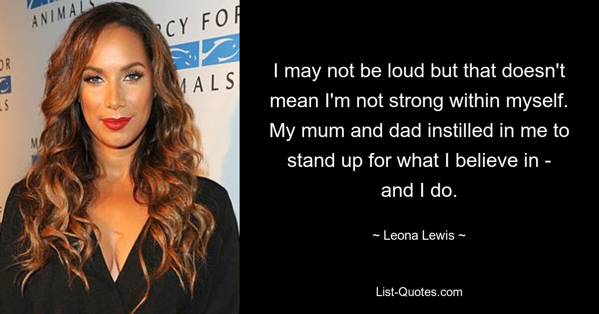 I may not be loud but that doesn't mean I'm not strong within myself. My mum and dad instilled in me to stand up for what I believe in - and I do. — © Leona Lewis