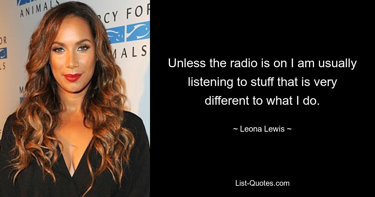 Unless the radio is on I am usually listening to stuff that is very different to what I do. — © Leona Lewis