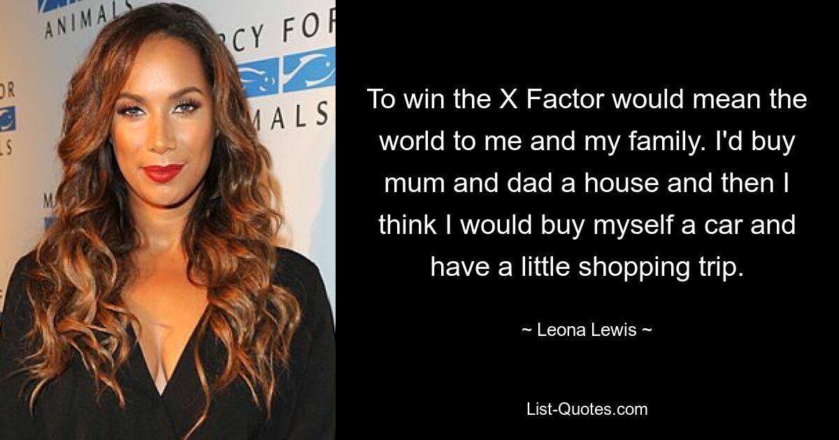 To win the X Factor would mean the world to me and my family. I'd buy mum and dad a house and then I think I would buy myself a car and have a little shopping trip. — © Leona Lewis