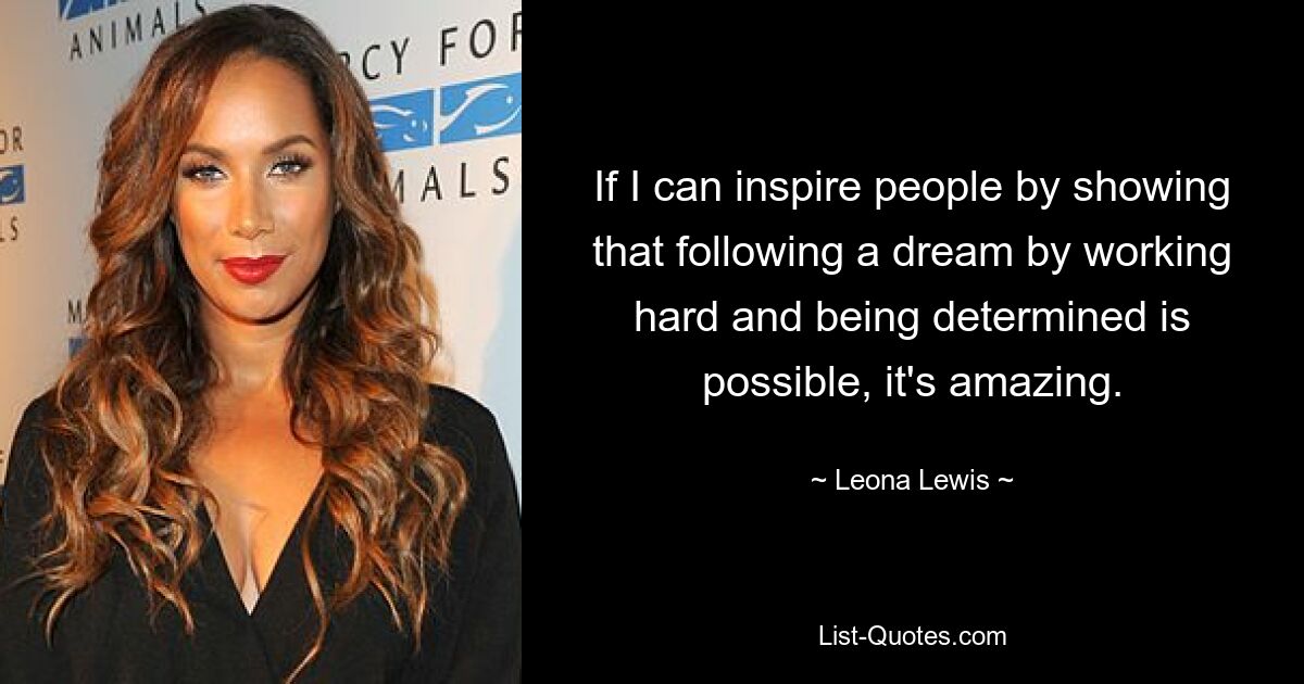 If I can inspire people by showing that following a dream by working hard and being determined is possible, it's amazing. — © Leona Lewis