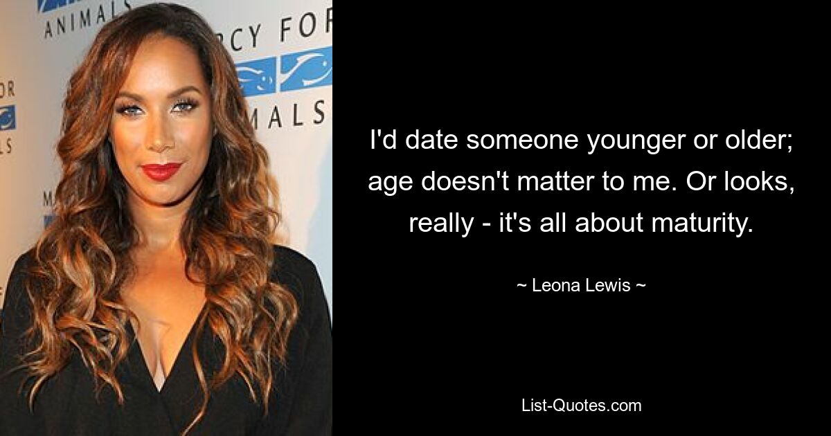 I'd date someone younger or older; age doesn't matter to me. Or looks, really - it's all about maturity. — © Leona Lewis