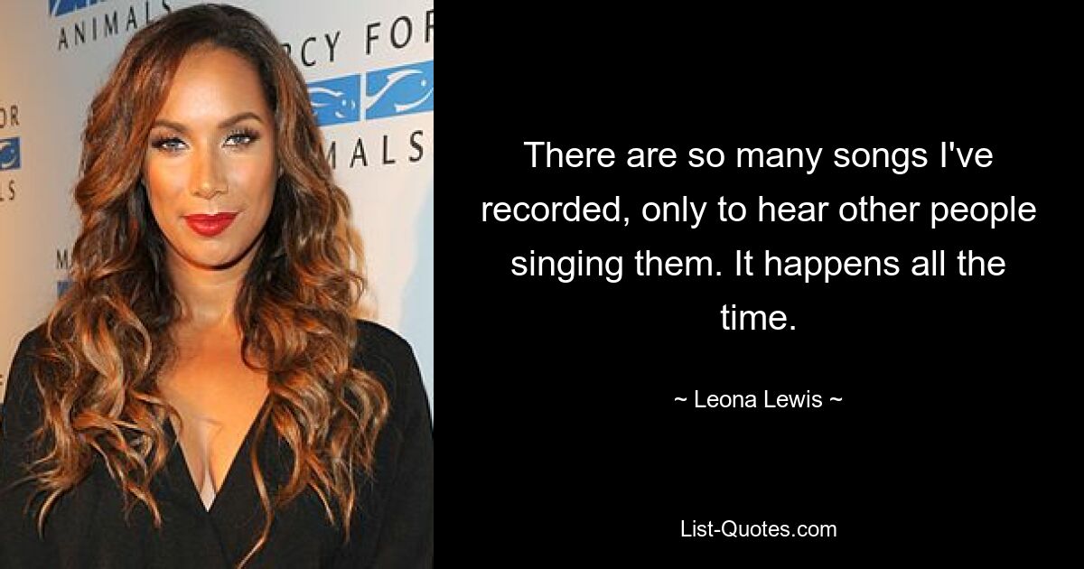 There are so many songs I've recorded, only to hear other people singing them. It happens all the time. — © Leona Lewis