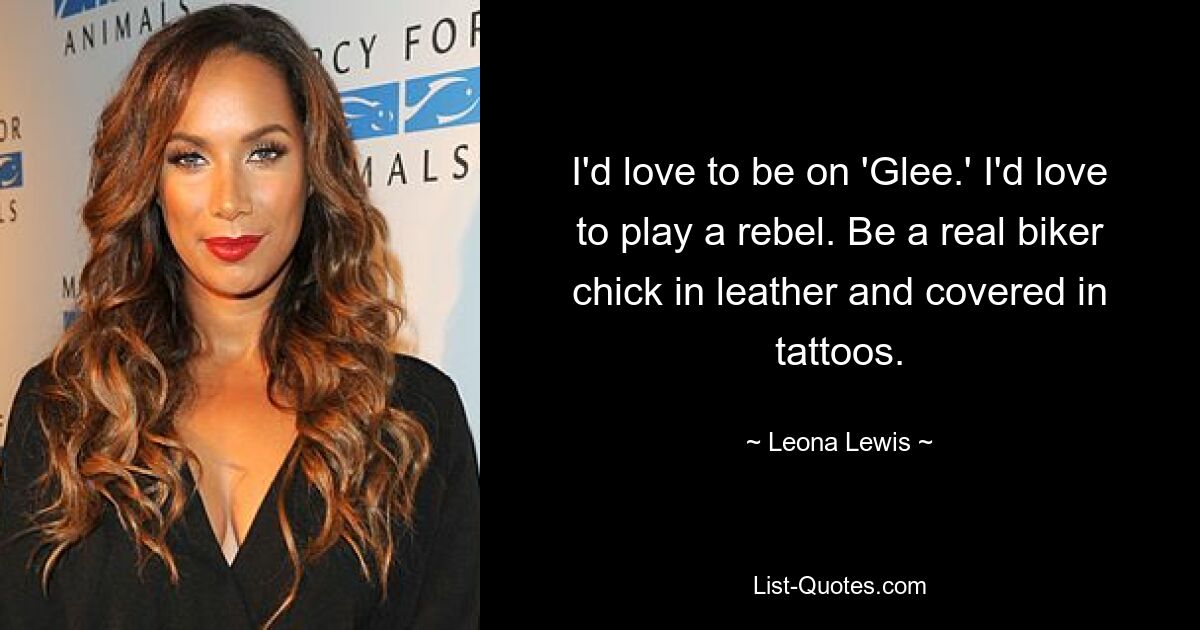 I'd love to be on 'Glee.' I'd love to play a rebel. Be a real biker chick in leather and covered in tattoos. — © Leona Lewis