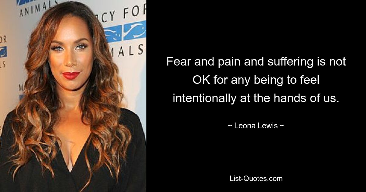 Fear and pain and suffering is not OK for any being to feel intentionally at the hands of us. — © Leona Lewis