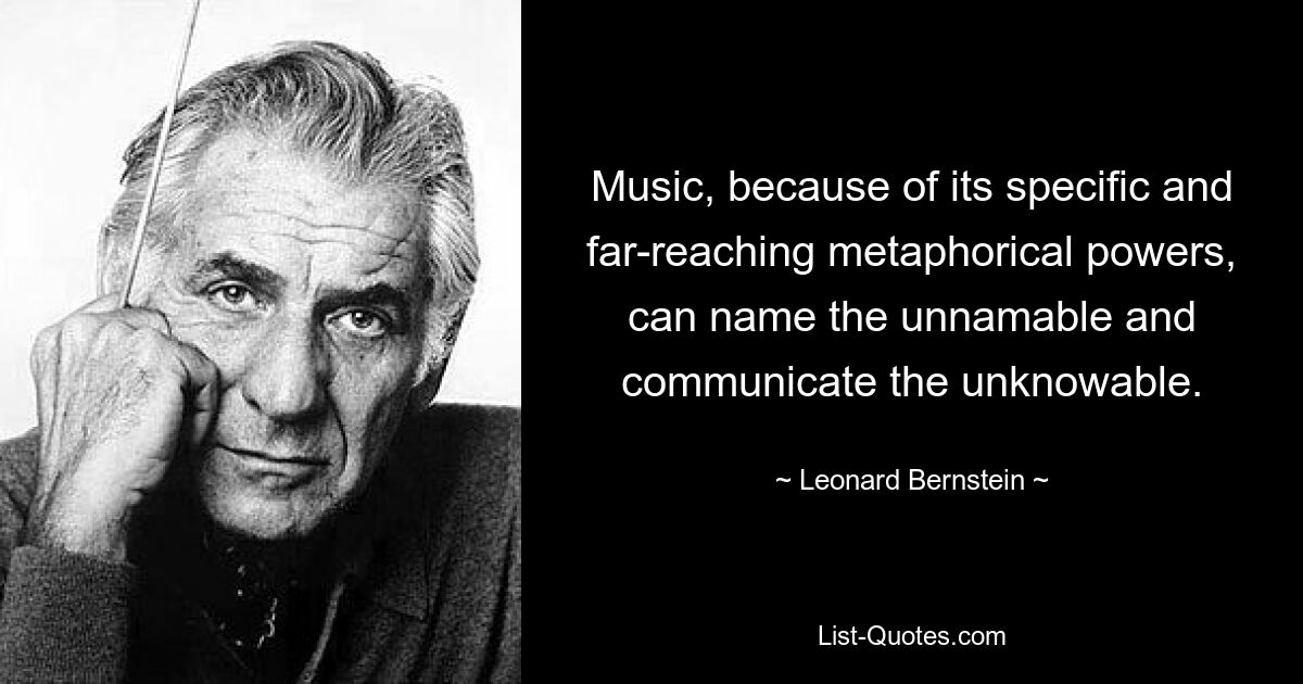 Music, because of its specific and far-reaching metaphorical powers, can name the unnamable and communicate the unknowable. — © Leonard Bernstein