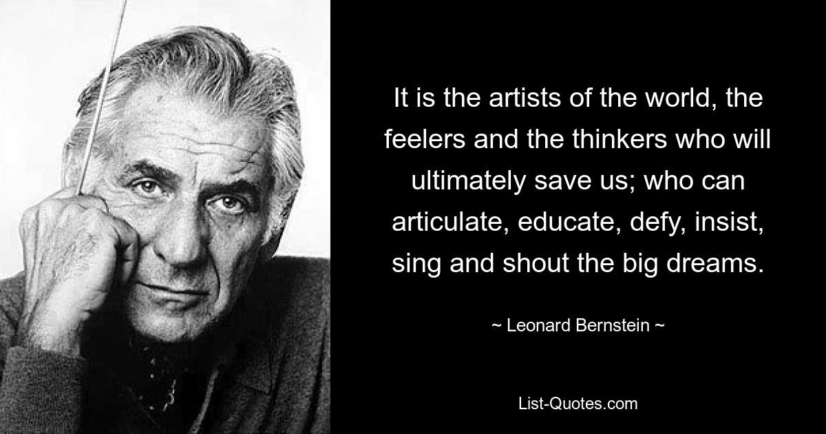 It is the artists of the world, the feelers and the thinkers who will ultimately save us; who can articulate, educate, defy, insist, sing and shout the big dreams. — © Leonard Bernstein