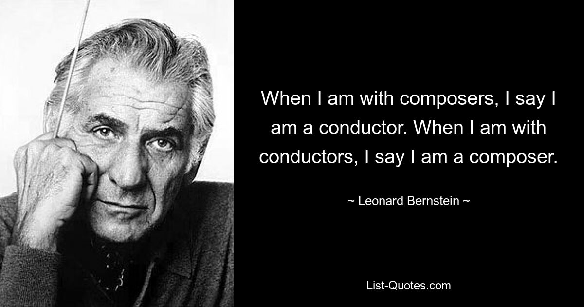 When I am with composers, I say I am a conductor. When I am with conductors, I say I am a composer. — © Leonard Bernstein