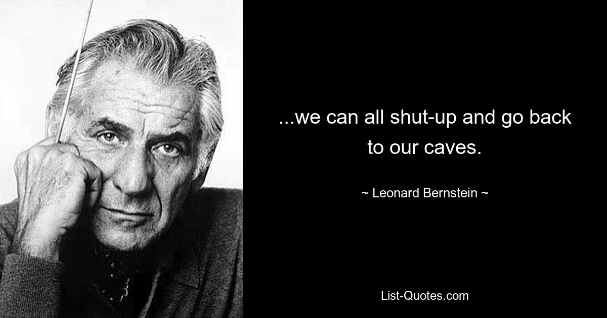 ...we can all shut-up and go back to our caves. — © Leonard Bernstein