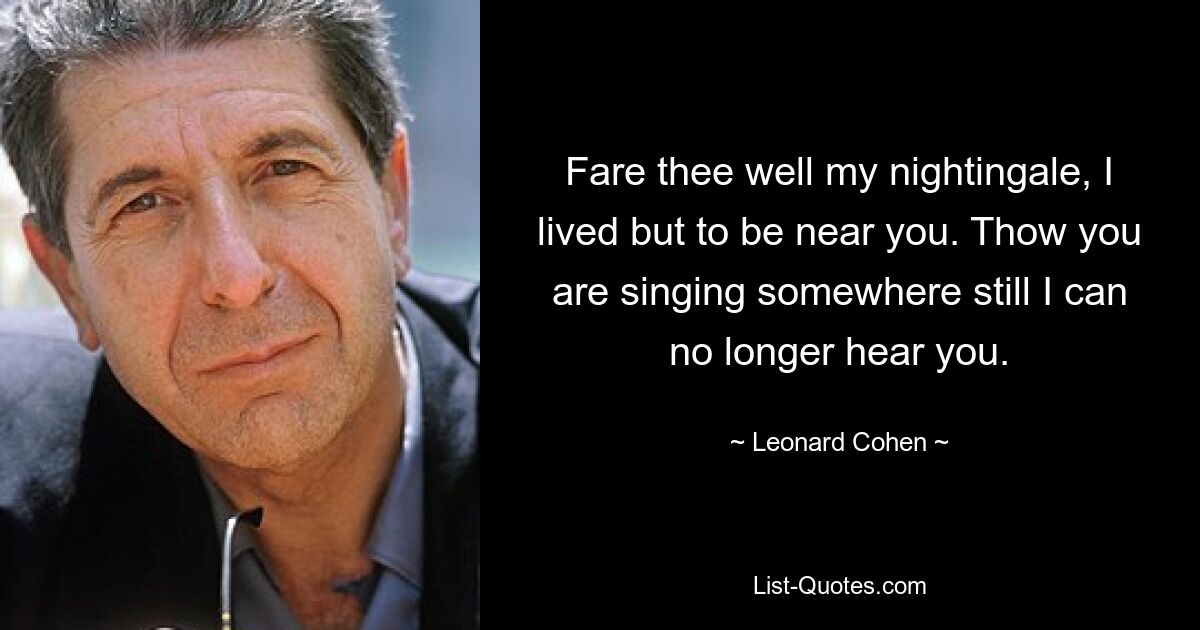 Fare thee well my nightingale, I lived but to be near you. Thow you are singing somewhere still I can no longer hear you. — © Leonard Cohen