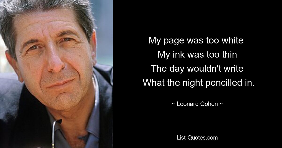 My page was too white 
 My ink was too thin 
 The day wouldn't write 
 What the night pencilled in. — © Leonard Cohen