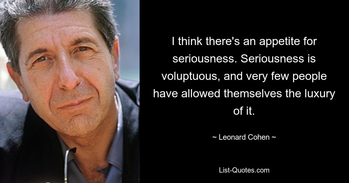 I think there's an appetite for seriousness. Seriousness is voluptuous, and very few people have allowed themselves the luxury of it. — © Leonard Cohen