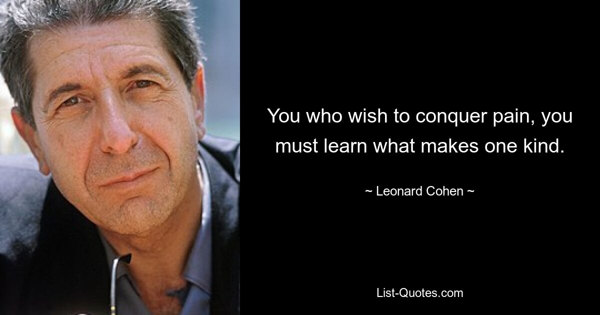 You who wish to conquer pain, you must learn what makes one kind. — © Leonard Cohen