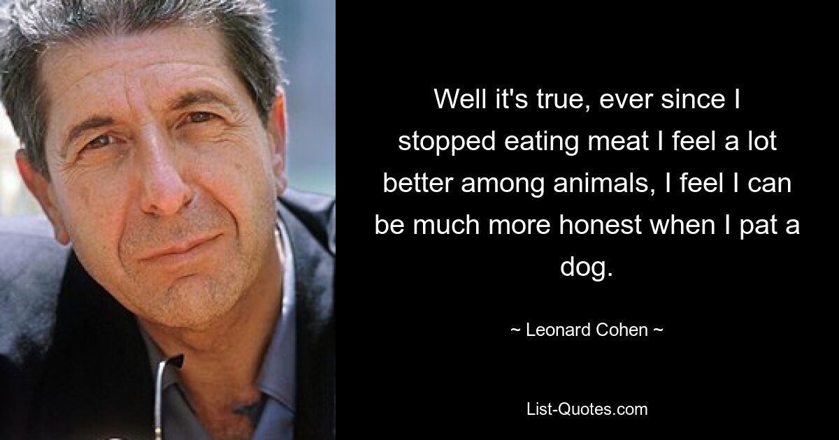 Well it's true, ever since I stopped eating meat I feel a lot better among animals, I feel I can be much more honest when I pat a dog. — © Leonard Cohen