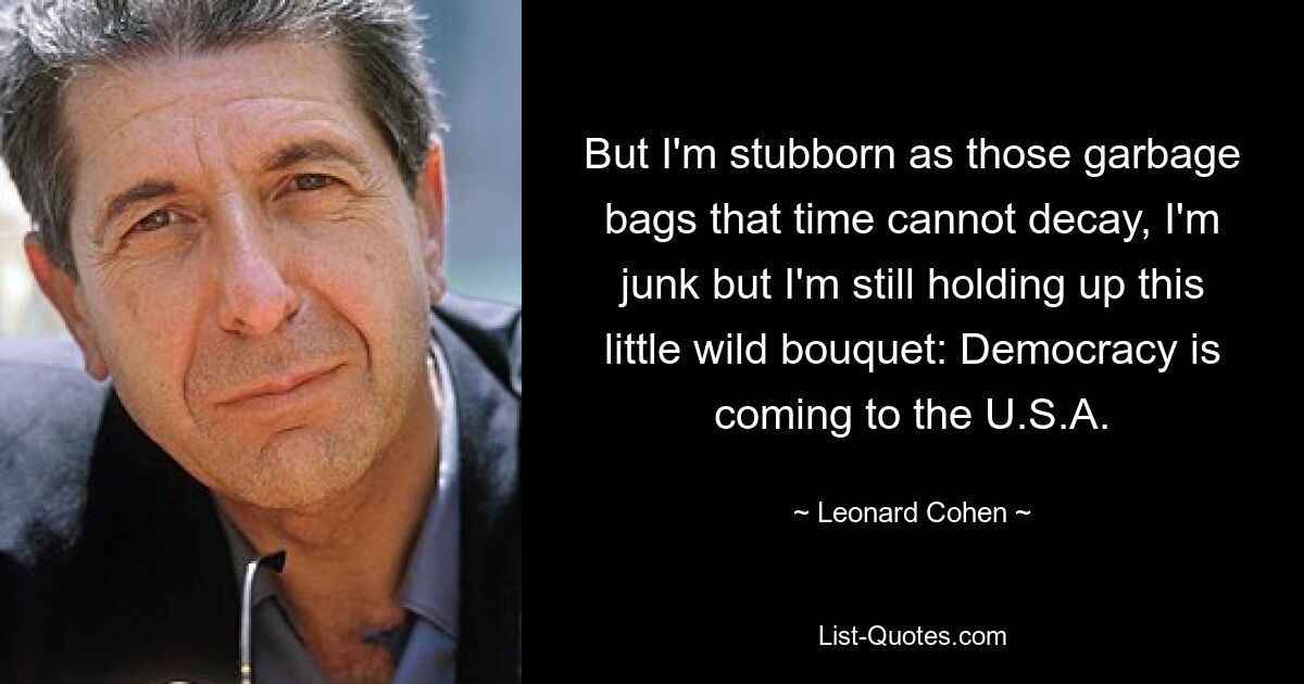 But I'm stubborn as those garbage bags that time cannot decay, I'm junk but I'm still holding up this little wild bouquet: Democracy is coming to the U.S.A. — © Leonard Cohen