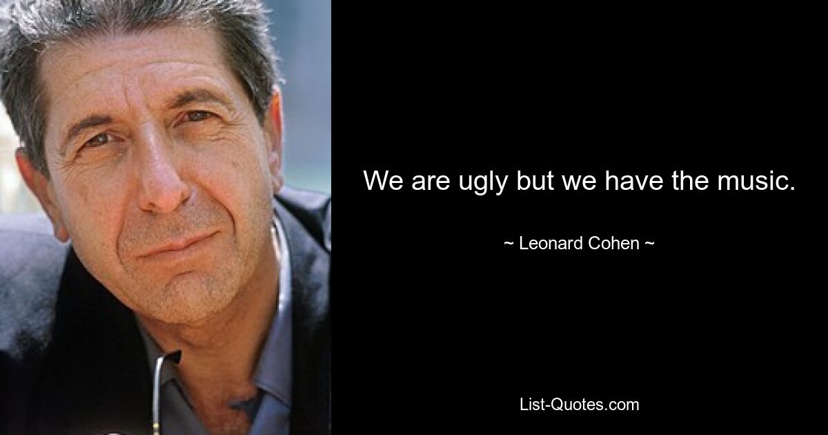 We are ugly but we have the music. — © Leonard Cohen