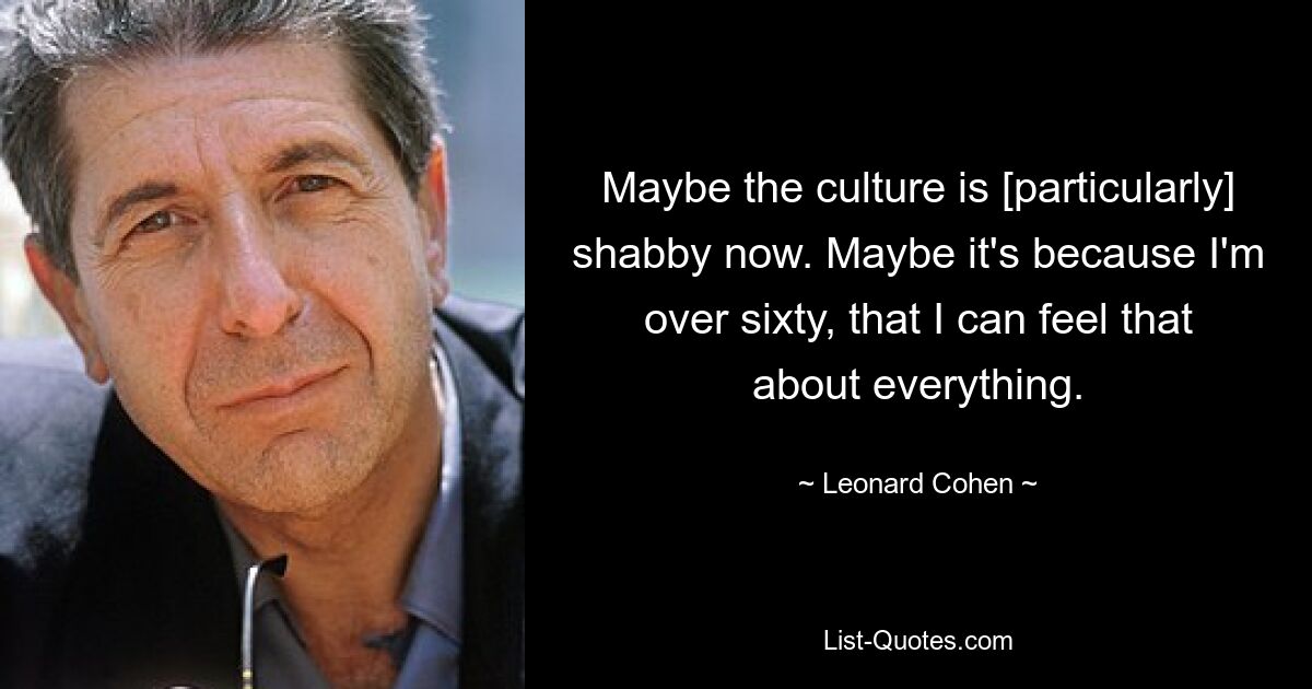 Maybe the culture is [particularly] shabby now. Maybe it's because I'm over sixty, that I can feel that about everything. — © Leonard Cohen