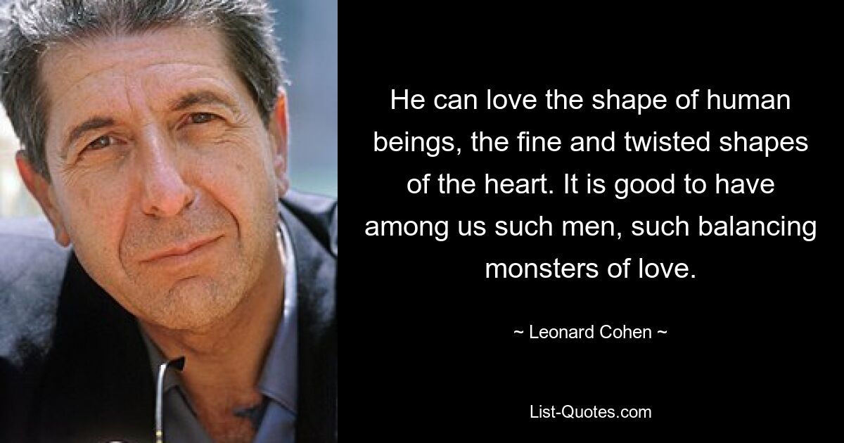 He can love the shape of human beings, the fine and twisted shapes of the heart. It is good to have among us such men, such balancing monsters of love. — © Leonard Cohen