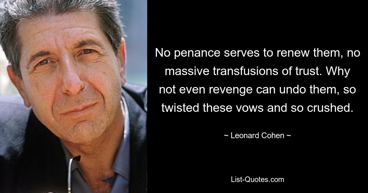 No penance serves to renew them, no massive transfusions of trust. Why not even revenge can undo them, so twisted these vows and so crushed. — © Leonard Cohen