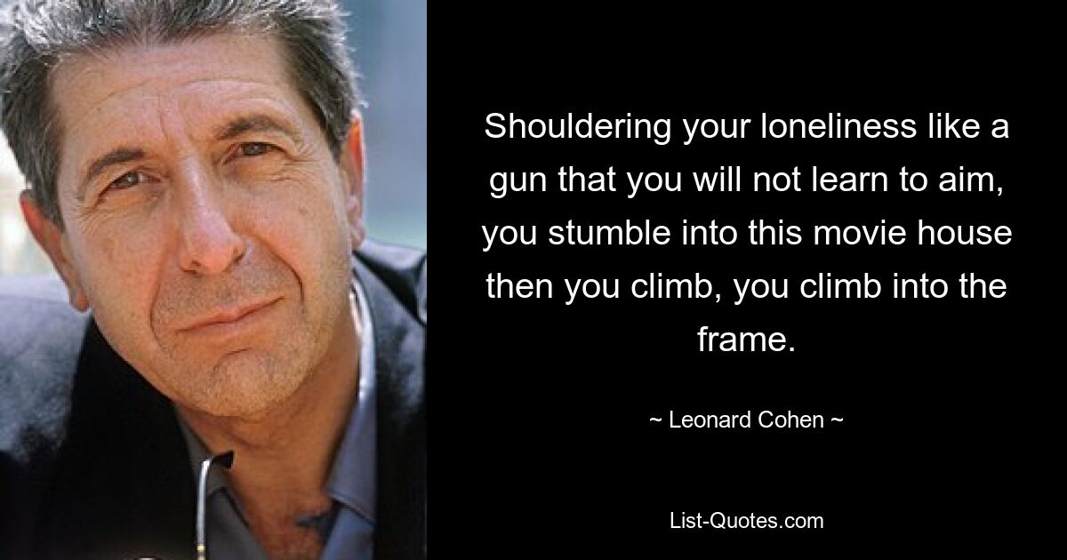 Shouldering your loneliness like a gun that you will not learn to aim, you stumble into this movie house then you climb, you climb into the frame. — © Leonard Cohen