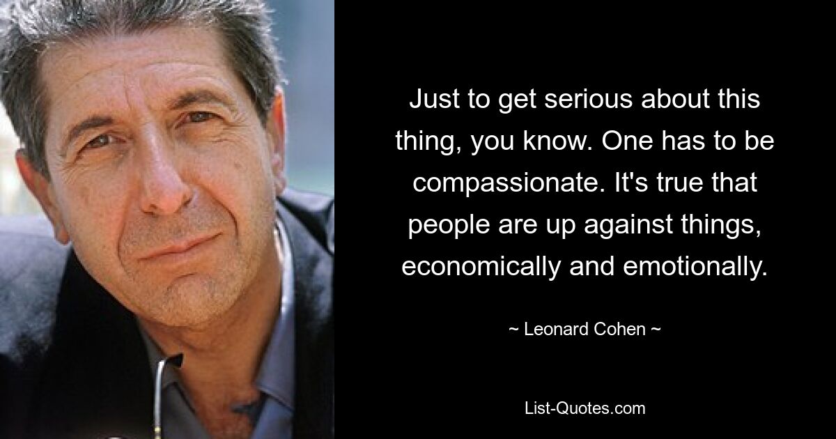 Just to get serious about this thing, you know. One has to be compassionate. It's true that people are up against things, economically and emotionally. — © Leonard Cohen