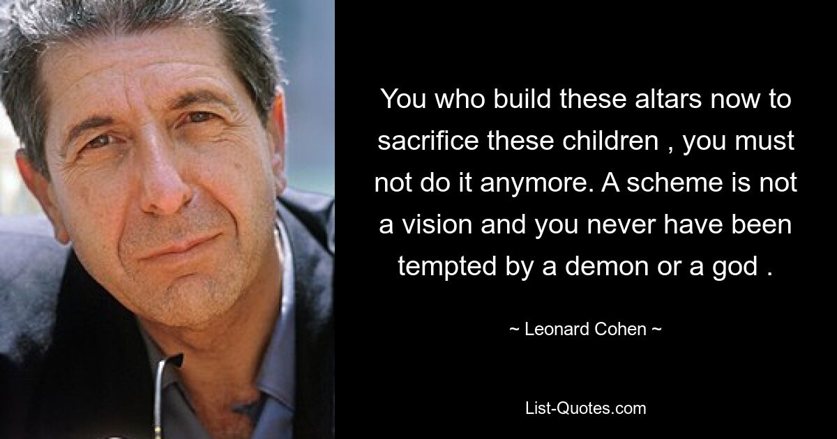 You who build these altars now to sacrifice these children , you must not do it anymore. A scheme is not a vision and you never have been tempted by a demon or a god . — © Leonard Cohen