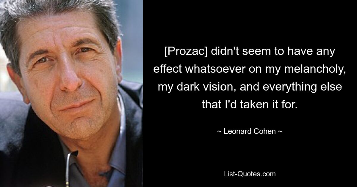 [Prozac] didn't seem to have any effect whatsoever on my melancholy, my dark vision, and everything else that I'd taken it for. — © Leonard Cohen