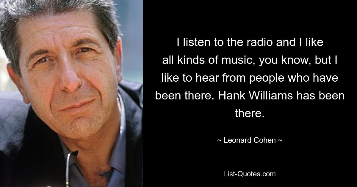 I listen to the radio and I like all kinds of music, you know, but I like to hear from people who have been there. Hank Williams has been there. — © Leonard Cohen