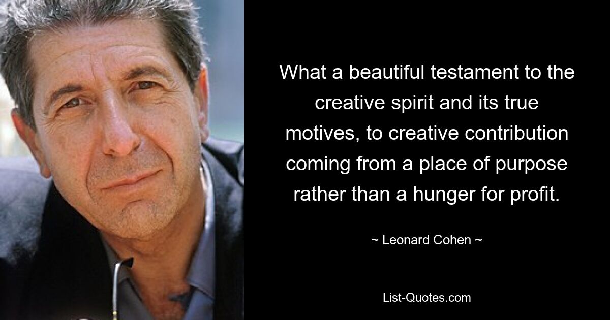 What a beautiful testament to the creative spirit and its true motives, to creative contribution coming from a place of purpose rather than a hunger for profit. — © Leonard Cohen