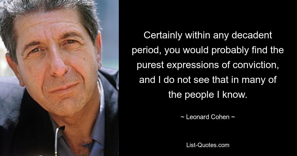 Certainly within any decadent period, you would probably find the purest expressions of conviction, and I do not see that in many of the people I know. — © Leonard Cohen