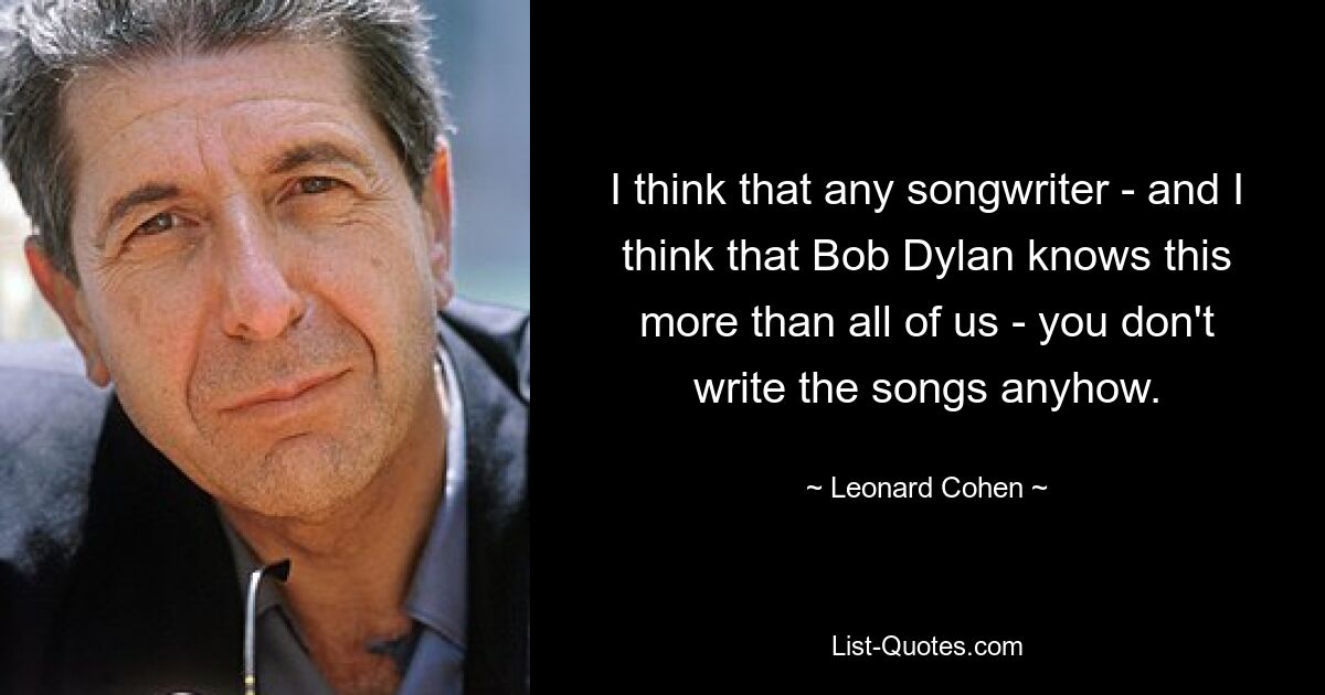 I think that any songwriter - and I think that Bob Dylan knows this more than all of us - you don't write the songs anyhow. — © Leonard Cohen