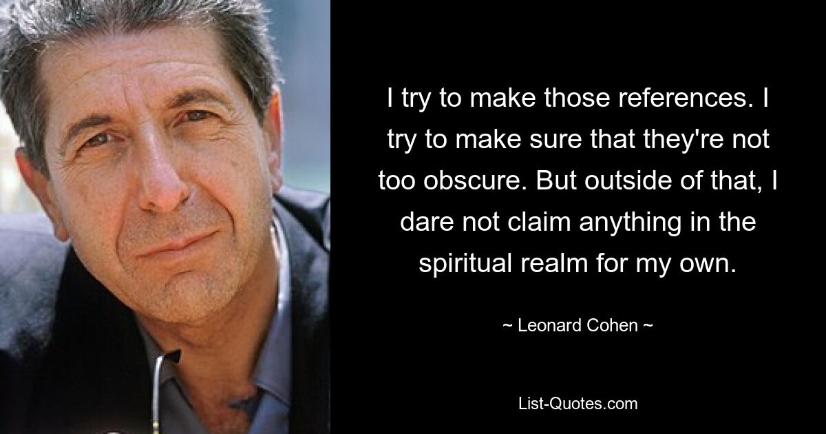 I try to make those references. I try to make sure that they're not too obscure. But outside of that, I dare not claim anything in the spiritual realm for my own. — © Leonard Cohen