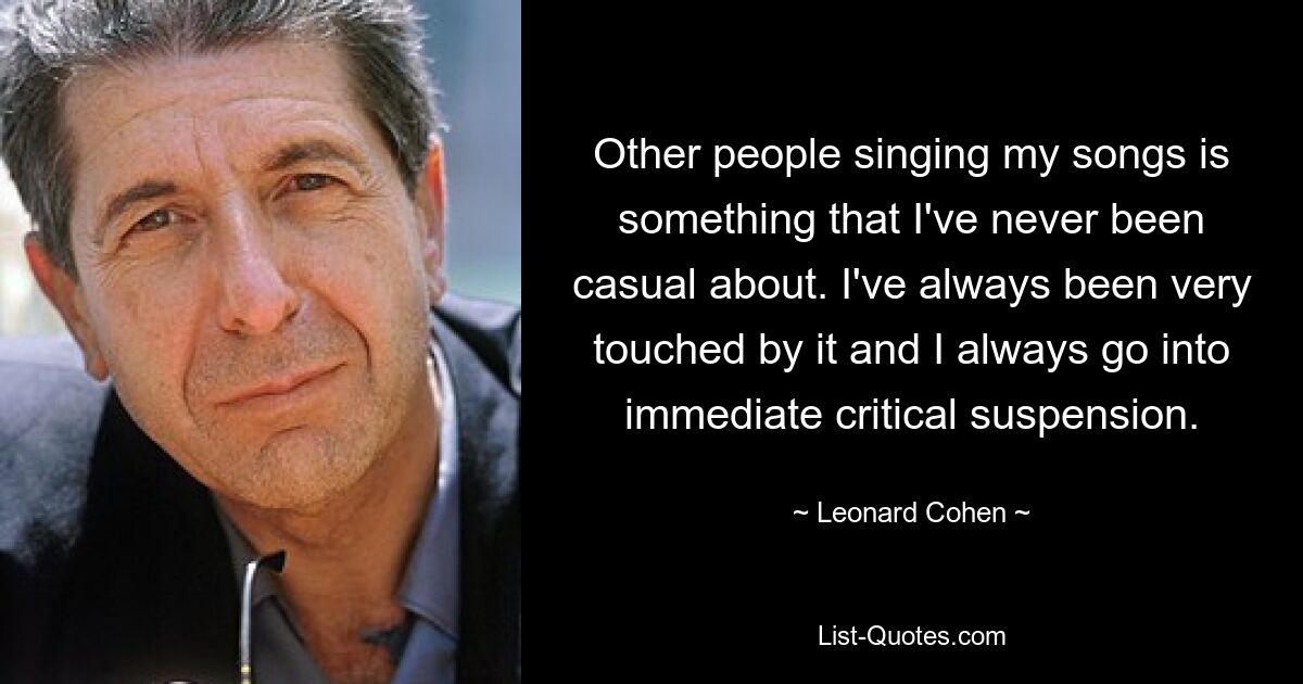 Dass andere Leute meine Lieder singen, ist für mich nie eine Selbstverständlichkeit. Es hat mich immer sehr berührt und ich gerate immer sofort in eine kritische Suspendierung. — © Leonard Cohen