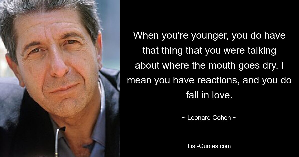 When you're younger, you do have that thing that you were talking about where the mouth goes dry. I mean you have reactions, and you do fall in love. — © Leonard Cohen