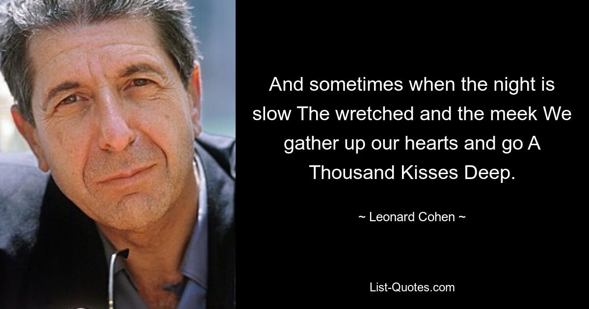 And sometimes when the night is slow The wretched and the meek We gather up our hearts and go A Thousand Kisses Deep. — © Leonard Cohen