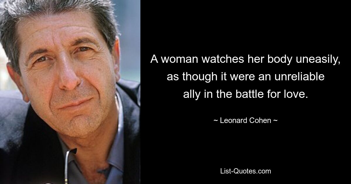 A woman watches her body uneasily, as though it were an unreliable ally in the battle for love. — © Leonard Cohen