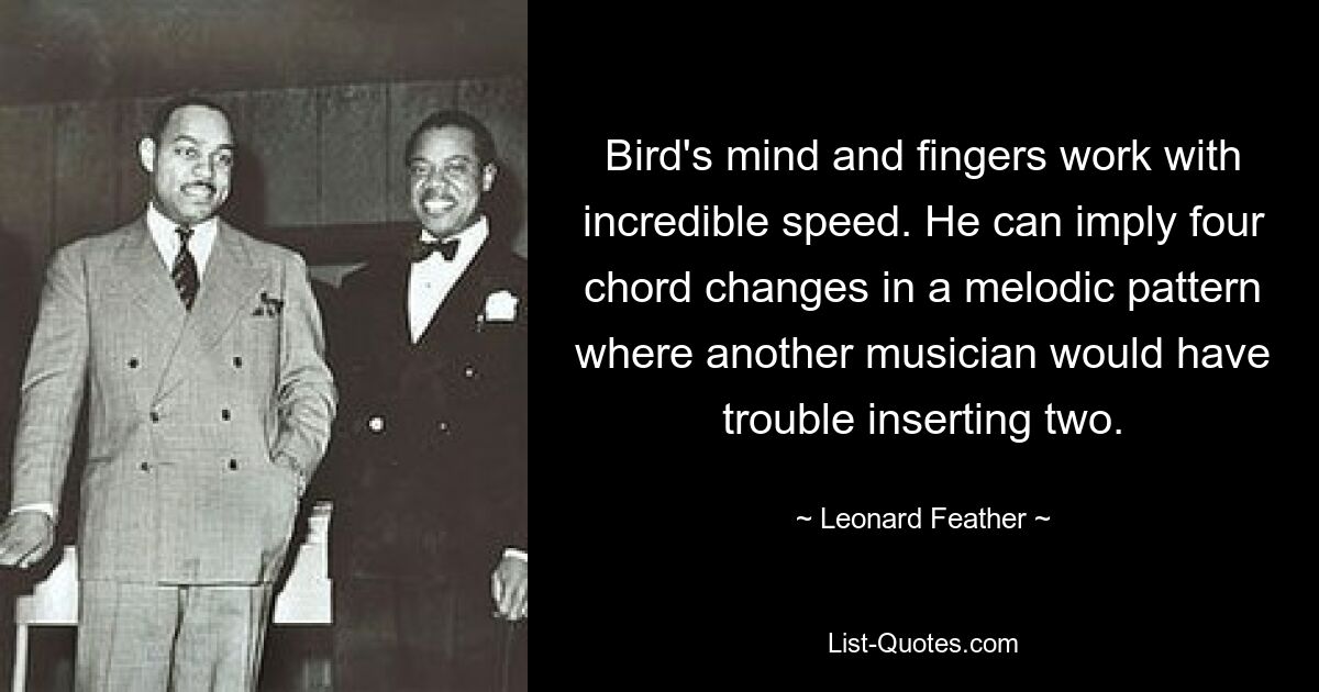 Bird's mind and fingers work with incredible speed. He can imply four chord changes in a melodic pattern where another musician would have trouble inserting two. — © Leonard Feather