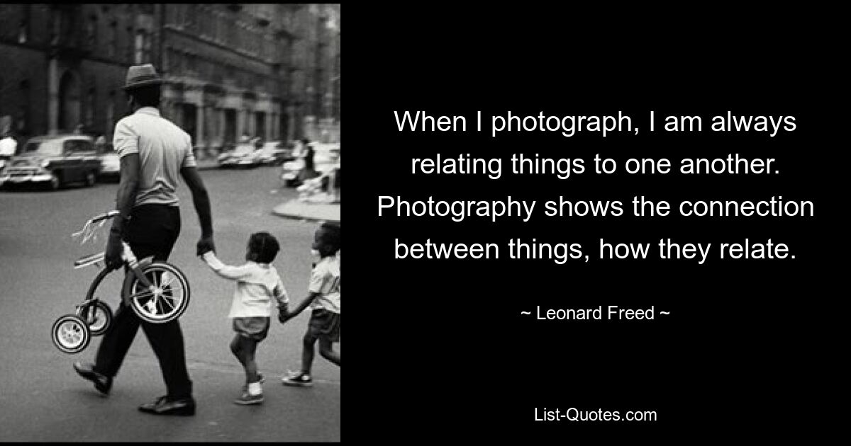 Wenn ich fotografiere, setze ich immer Dinge miteinander in Beziehung. Fotografie zeigt die Verbindung zwischen Dingen, wie sie zueinander in Beziehung stehen. — © Leonard Freed 