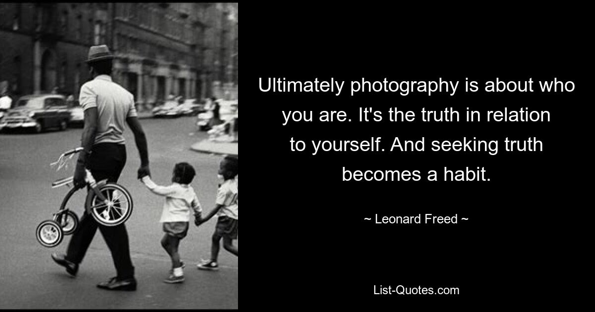 Ultimately photography is about who you are. It's the truth in relation to yourself. And seeking truth becomes a habit. — © Leonard Freed