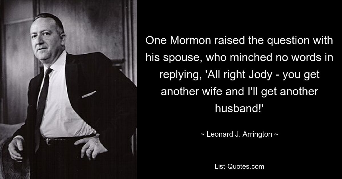 One Mormon raised the question with his spouse, who minched no words in replying, 'All right Jody - you get another wife and I'll get another husband!' — © Leonard J. Arrington