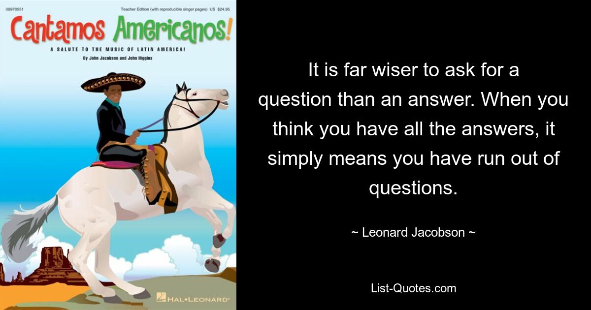 It is far wiser to ask for a question than an answer. When you think you have all the answers, it simply means you have run out of questions. — © Leonard Jacobson