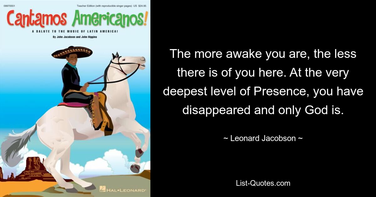 The more awake you are, the less there is of you here. At the very deepest level of Presence, you have disappeared and only God is. — © Leonard Jacobson