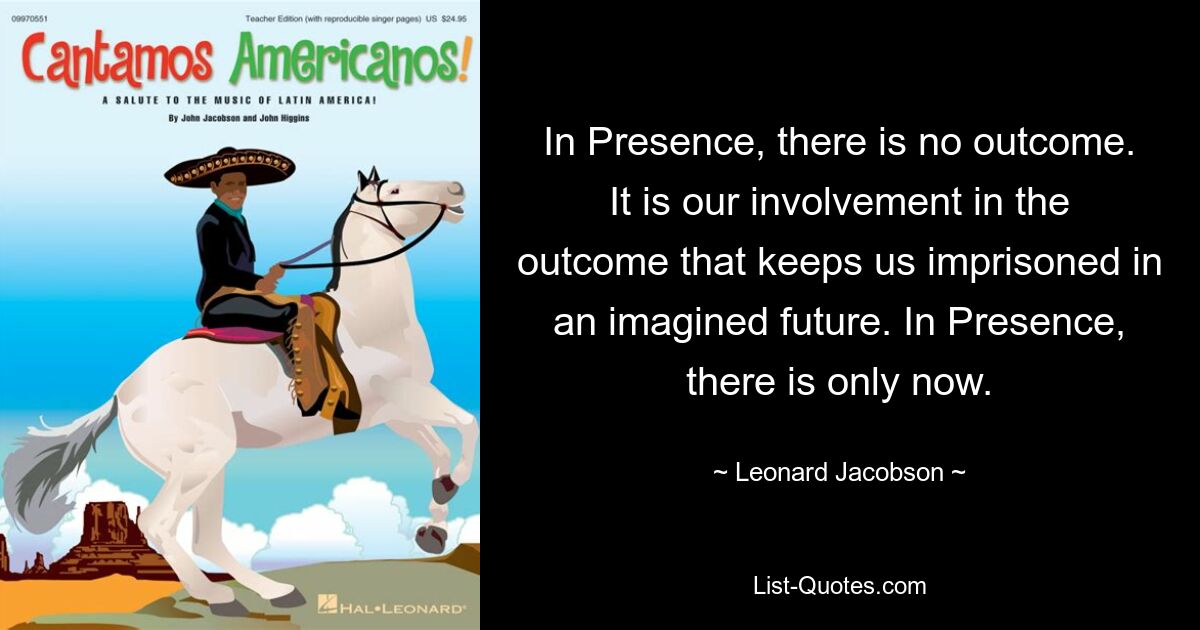 In Presence, there is no outcome. It is our involvement in the outcome that keeps us imprisoned in an imagined future. In Presence, there is only now. — © Leonard Jacobson