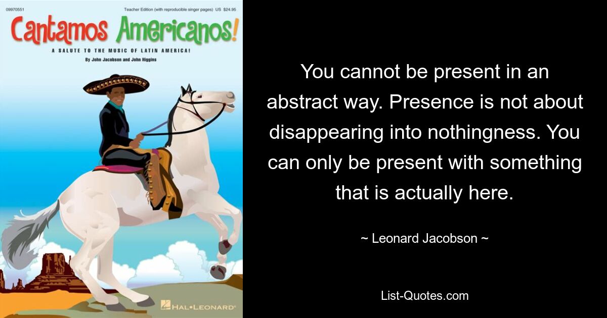 You cannot be present in an abstract way. Presence is not about disappearing into nothingness. You can only be present with something that is actually here. — © Leonard Jacobson