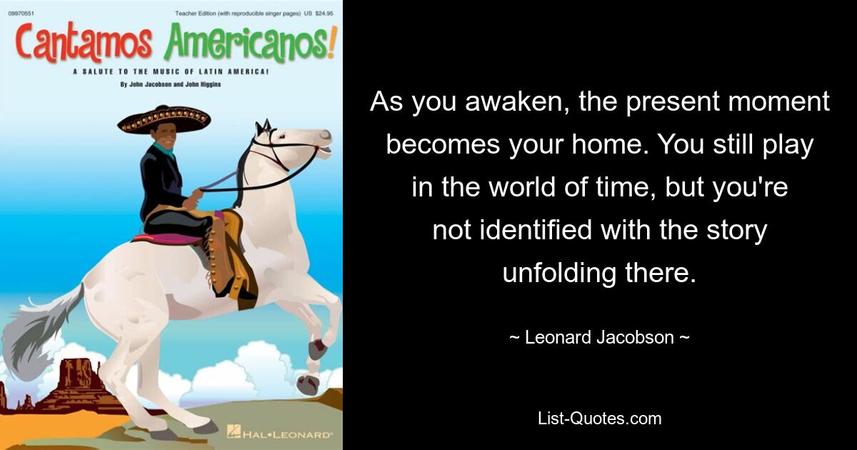 As you awaken, the present moment becomes your home. You still play in the world of time, but you're not identified with the story unfolding there. — © Leonard Jacobson