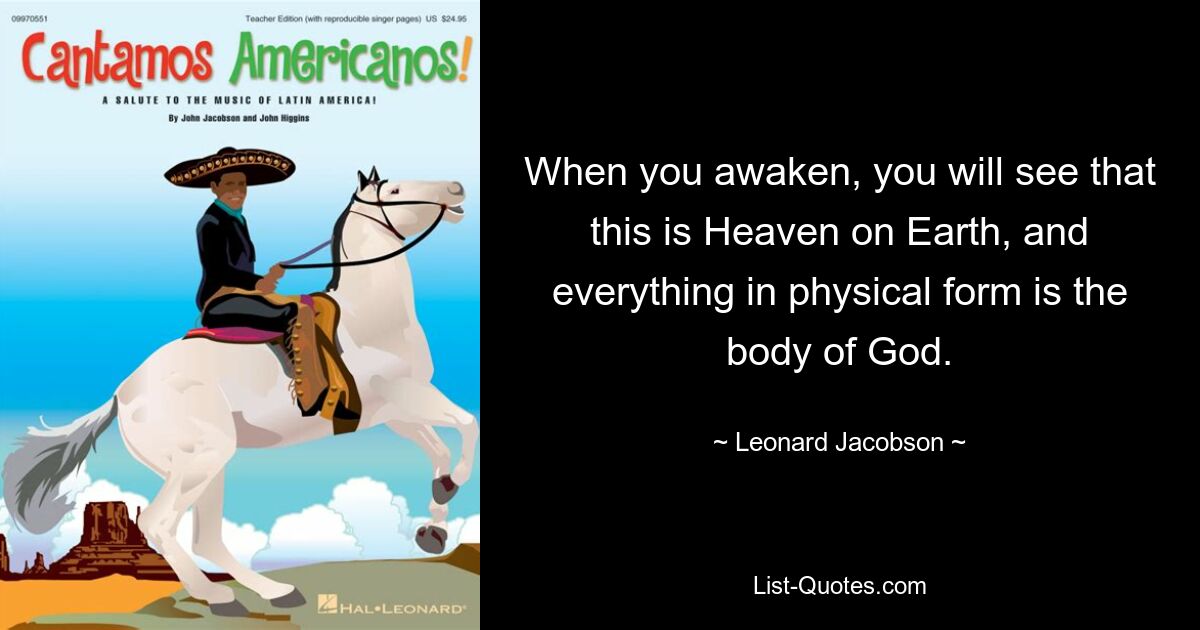 When you awaken, you will see that this is Heaven on Earth, and everything in physical form is the body of God. — © Leonard Jacobson