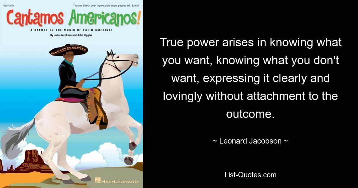 True power arises in knowing what you want, knowing what you don't want, expressing it clearly and lovingly without attachment to the outcome. — © Leonard Jacobson