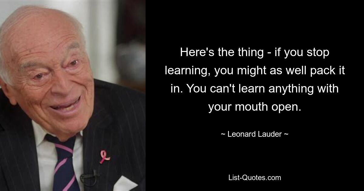 Here's the thing - if you stop learning, you might as well pack it in. You can't learn anything with your mouth open. — © Leonard Lauder