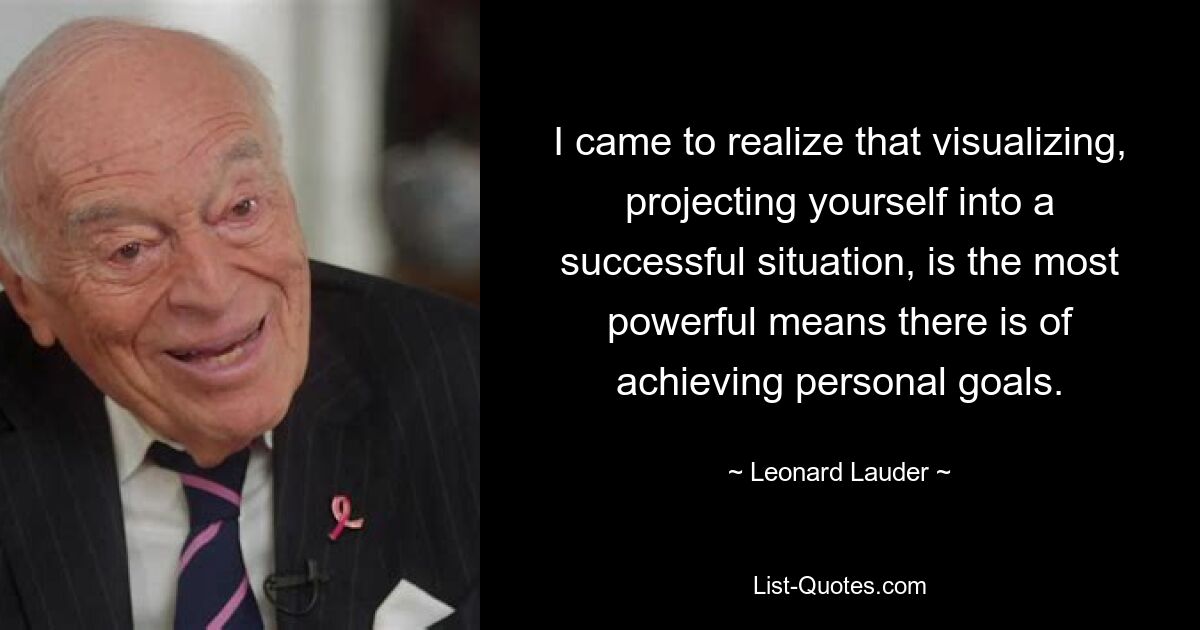 I came to realize that visualizing, projecting yourself into a successful situation, is the most powerful means there is of achieving personal goals. — © Leonard Lauder