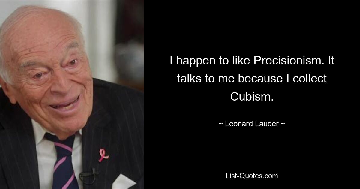 I happen to like Precisionism. It talks to me because I collect Cubism. — © Leonard Lauder