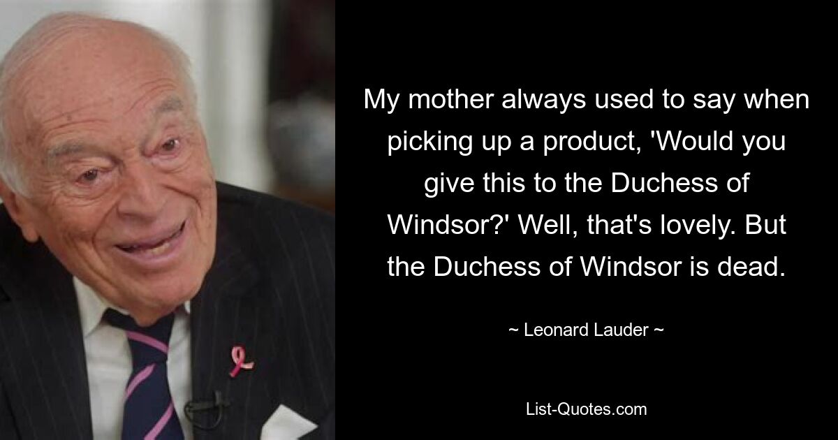 My mother always used to say when picking up a product, 'Would you give this to the Duchess of Windsor?' Well, that's lovely. But the Duchess of Windsor is dead. — © Leonard Lauder